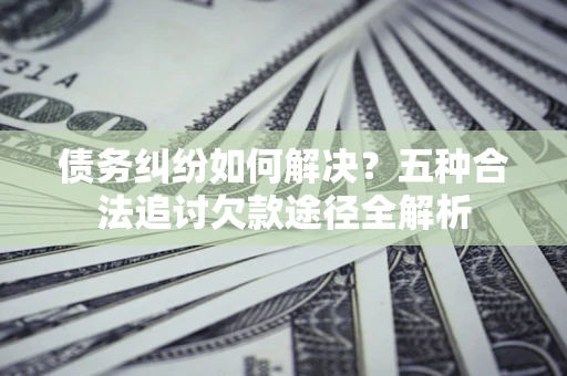北京债务纠纷如何解决？五种合法追讨欠款途径全解析